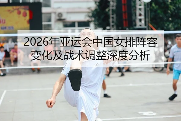 2026年亚运会中国女排阵容变化及战术调整深度分析