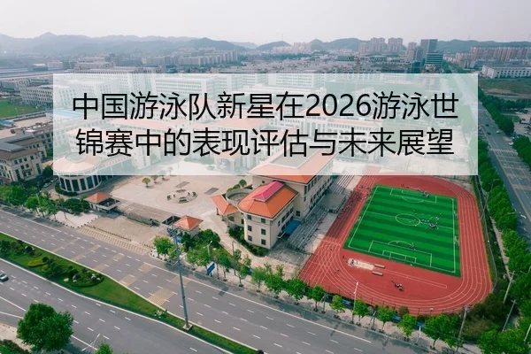 中国游泳队新星在2026游泳世锦赛中的表现评估与未来展望