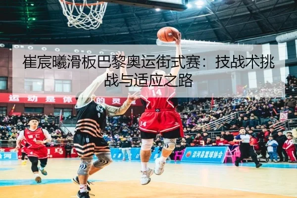 崔宸曦滑板巴黎奥运街式赛：技战术挑战与适应之路