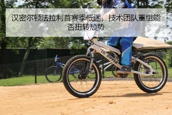 汉密尔顿法拉利首赛季低迷，技术团队重组能否扭转颓势