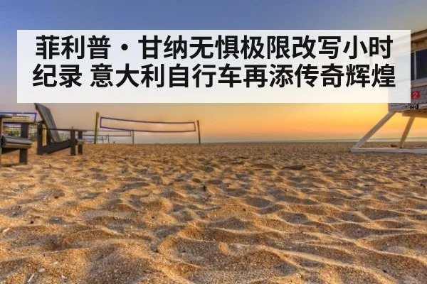菲利普·甘纳无惧极限改写小时纪录 意大利自行车再添传奇辉煌